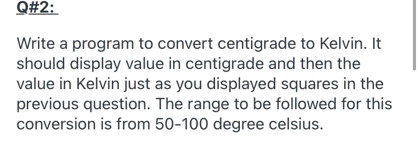 Q#2:
Write a program to convert centigrade to Kelvin. It
should display value in centigrade and then the
value in Kelvin just as you displayed squares in the
previous question. The range to be followed for this
conversion is from 50-100 degree celsius.
