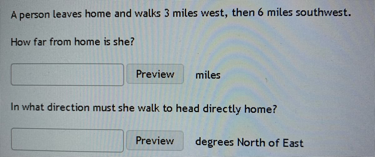 A person leaves home and walks 3 miles west, then 6 miles southwest.
How far from home is she?
Preview
miles
In what direction must she walk to head directly home?
Preview
degrees North of East
