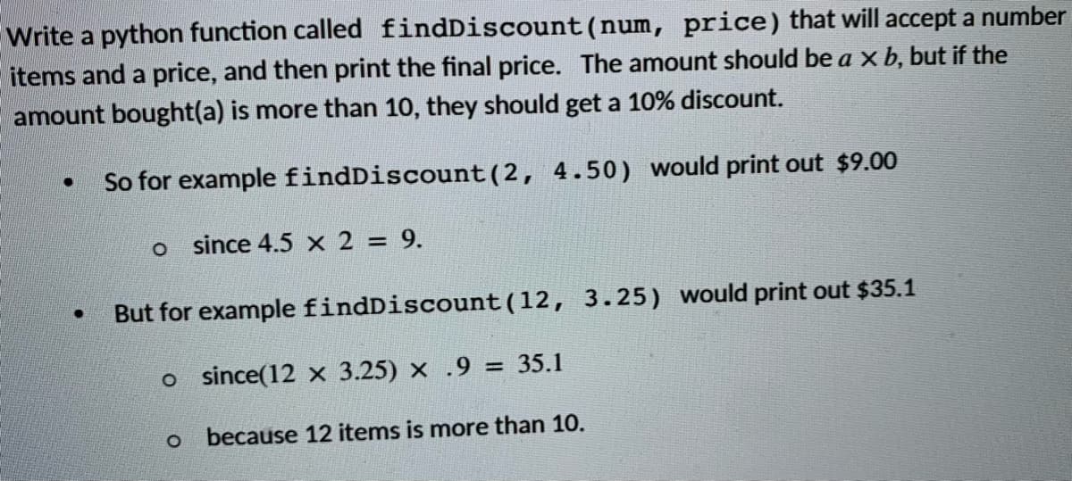 Write a python function called findDiscount (num, price) that will accept a number
items and a price, and then print the final price. The amount should be a x b, but if the
amount bought(a) is more than 10, they should get a 10% discount.
So for example findDiscount (2, 4.50) would print out $9.00
o since 4.5 x 2 = 9.
But for example findDiscount(12, 3.25) would print out $35.1
o since(12 x 3.25) x .9 = 35.1
o because 12 items is more than 10.
