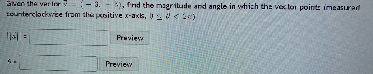 Given the vector u = (- 3, - 5), find the magnitude and angle in which the vector points (measured
counterclockwise from the positive x-axis, 0 < 0 < 2m)
Preview
= ||2||
=
Preview
