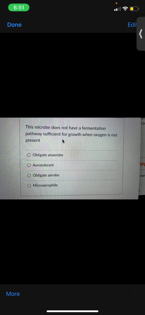 6:51
Done
Edit
This microbe does not have a fermentation
pathway sufficient for growth when oxygen is not
present
O Obligate anaerobe
O Aerotolerant
py
O Obligate aerobe
ear
O Microaerophile
More
