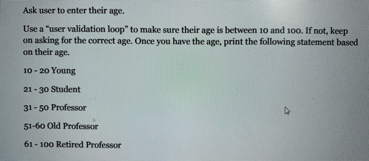 Ask user to enter their age.
Use a "user validation loop" to make sure their age is between 10 and 100. If not, keep
on asking for the correct age. Once you have the age, print the following statement based
on their age.
10 - 20 Young
21 - 30 Student
31 - 50 Professor
51-60 Old Professor
61 - 100 Retired Professor
