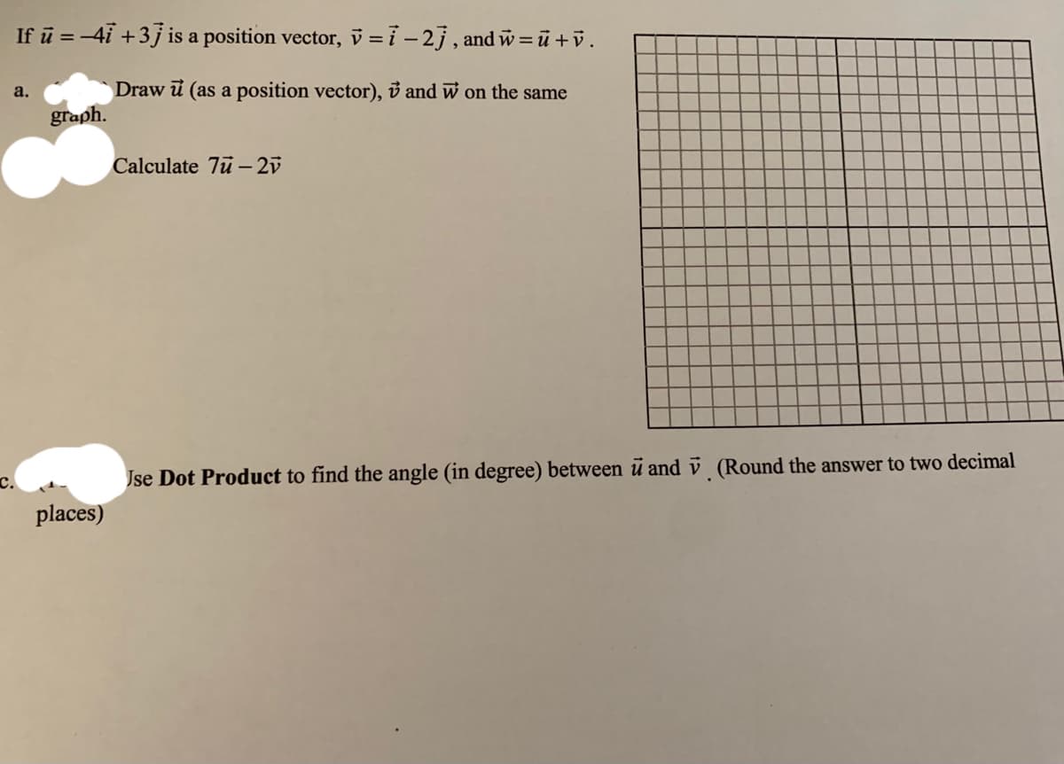 If ū = -4i +3j is a position vector, v = i – 2j , and w = ū +v.
a.
Draw i (as a position vector), ở and w on the same
graph.
Calculate 7u – 2v
Jse Dot Product to find the angle (in degree) between u and v (Round the answer to two decimal
places)
