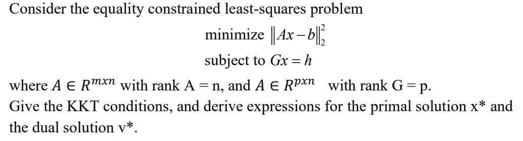 Consider the equality constrained least-squares problem
minimize || 4x-b||2
subject to Gx = h
where A E Rmxn with rank A = n, and A E Rpxn with rank G = p.
Give the KKT conditions, and derive expressions for the primal solution x* and
the dual solution v*.