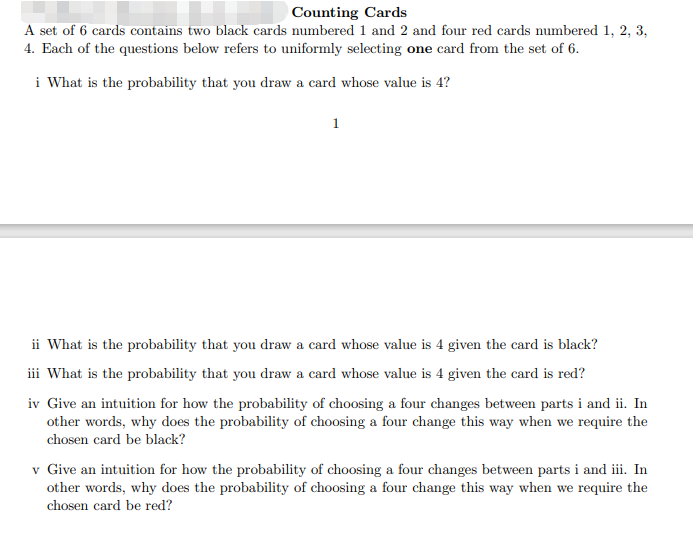 Counting Cards
A set of 6 cards contains two black cards numbered 1 and 2 and four red cards numbered 1, 2, 3,
4. Each of the questions below refers to uniformly selecting one card from the set of 6.
i What is the probability that you draw a card whose value is 4?
1
ii What is the probability that you draw a card whose value is 4 given the card is black?
iii What is the probability that you draw a card whose value is 4 given the card is red?
iv Give an intuition for how the probability of choosing a four changes between parts i and ii. In
other words, why does the probability of choosing a four change this way when we require the
chosen card be black?
v Give an intuition for how the probability of choosing a four changes between parts i and iii. In
other words, why does the probability of choosing a four change this way when we require the
chosen card be red?
