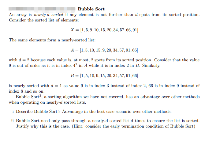 Bubble Sort
An array is nearly-d sorted if any element is not further than d spots from its sorted position.
Consider the sorted list of elements:
X = [1,5, 9, 10, 15, 20, 34, 57, 66, 91]
The same elements form a nearly-sorted list:
A = [1,5, 10, 15, 9, 20,34, 57, 91, 66]
with d = 2 because each value is, at most, 2 spots from its sorted position. Consider that the value
9 is out of order as it is in index 4? in A while it is in index 2 in B. Similarly,
B = [1, 5, 10, 9, 15, 20, 34, 57, 91, 66]
is nearly sorted with d = 1 as value 9 is in index 3 instead of index 2, 66 is in index 9 instead of
index 8 and so on.
Bubble Sort3, a sorting algorithm we have not covered, has an advantage over other methods
when operating on nearly-d sorted lists.
i Describe Bubble Sort's Advantage in the best case scenario over other methods.
ii Bubble Sort need only pass through a nearly-d sorted list d times to ensure the list is sorted.
Justify why this is the case. (Hint: consider the early termination condition of Bubble Sort)
