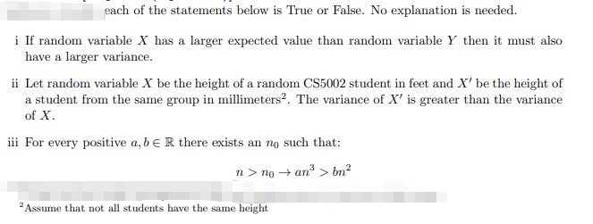 each of the statements below is True or False. No explanation is needed.
i If random variable X has a larger expected value than random variable Y then it must also
have a larger variance.
ii Let random variable X be the height of a random CS5002 student in feet and X' be the height of
a student from the same group in millimeters². The variance of X' is greater than the variance
of X.
iii For every positive a, b e R there exists an no such that:
n > no + an > bn²
2 Assume that not all students have the same height
