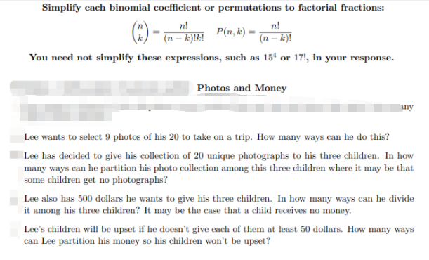 Simplify each binomial coefficient or permutations to factorial fractions:
n!
n!
P(n, k) =
(n – k)!k!
(n – k)!
You need not simplify these expressions, such as 15' or 17!, in your response.
Photos and Money
iny
Lee wants to select 9 photos of his 20 to take on a trip. How many ways can he do this?
Lee has decided to give his collection of 20 unique photographs to his three children. In how
many ways can he partition his photo collection among this three children where it may be that
some children get no photographs?
Lee also has 500 dollars he wants to give his three children. In how many ways can he divide
it among his three children? It may be the case that a child receives no money.
Lee's children will be upset if he doesn't give each of them at least 50 dollars. How many ways
can Lee partition his money so his children won't be upset?
