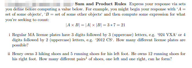 Sum and Product Rules Express your response via sets
you define betore computing a value below. For example, you might begin your response with 'A =
set of some objects', 'B = set of some other objects' and then compute some expression for what
you're seeking to count:
|A x B| = |A| x |B| = 3 + 7 = 21
i Regular MA license plates have 3 digits followed by 3 (uppercase) letters, e.g. 924 VXA' or 4
digits followed by 2 (uppercase) letters, e.g. 2012 CS'. How many different license plates are
possible?
ii Henry owns 3 hiking shoes and 5 running shoes for his left foot. He owns 12 running shoes for
his right foot. How many different pairs' of shoes, one left and one right, can he form?
