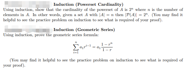 Induction (Powerset Cardinality)
Using induction, show that the cardinality of the powerset of A is 2" where n is the number of
elements in A. In other words, given a set A with |A| = n then |P(A)| = 2". (You may find it
helpful to see the practice problem on induction to see what is required of your proof).
Induction (Geometric Series)
Using induction, prove the geometric series formula:
1- r"
i=1
(You may find it helpful to see the practice problem on induction to see what is required of
your proof).
