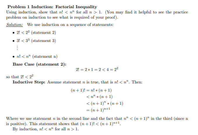 Problem 1 Induction: Factorial Inequality
Using induction, show that n! < n" for all n > 1. (You may find it helpful to see the practice
problem on induction to see what is required of your proof).
Solution: We use induction on a sequence of statements:
• 2! < 22 (statement 2)
3! < 33 (statement 3)
n! < n" (statement n)
Base Case (statement 2):
2! = 2 * 1 = 2 < 4 = 22
so that 2! < 22
Inductive Step: Assume statement n is true, that is n! < n". Then:
(n + 1)! = n! * (n + 1)
< n" + (n + 1)
< (n + 1)" * (n+ 1)
= (n + 1)"+1
Where we use statement n in the second line and the fact that n" < (n +1)" in the third (since n
is positive). This statement shows that (n + 1)! < (n + 1)n+1.
By induction, n! < n" for all n > 1.
