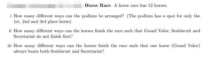 Horse Race A horse race has 12 horses.
i How many different ways can the podium be arranged? (The podium has a spot for only the
1st, 2nd and 3rd place horse)
ii How many different ways can the horses finish the race such that Grand Valor, Seabiscuit and
Secretariat do not finish first?
iii How many different ways can the horses finish the race such that one horse (Grand Valor)
always beats both Seabiscuit and Secretariat?

