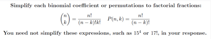 Simplify each binomial coefficient or permutations to factorial fractions:
(:)
n!
n!
P(n, k) =
k
(n – k)!k!
(n – k)!
You need not simplify these expressions, such as 154 or 17!, in your response.
