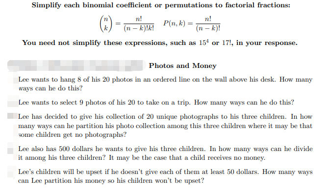 Simplify each binomial coefficient or permutations to factorial fractions:
() -
n!
n!
P(n, k) =
(n – k)!k!
(n – k)!
You need not simplify these expressions, such as 15ª or 17!, in your response.
Photos and Money
Lee wants to hang 8 of his 20 photos in an ordered line on the wall above his desk. How many
ways can he do this?
Lee wants to select 9 photos of his 20 to take on a trip. How many ways can he do this?
Lee has decided to give his collection of 20 unique photographs to his three children. In how
many ways can he partition his photo collection among this three children where it may be that
some children get no photographs?
Lee also has 500 dollars he wants to give his three children. In how many ways can he divide
it among his three children? It may be the case that a child receives no money.
Lee's children will be upset if he doesn't give each of them at least 50 dollars. How many ways
can Lee partition his money so his children won't be upset?
