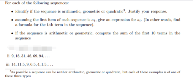 For each of the following sequences:
• identify if the sequence is arithmetic, geometric or quadratic, Justify your response.
• assuming the first item of each sequence is a1, give an expression for a;. (In other words, find
a formula for the i-th term in the sequence).
• if the sequence is arithmetic or geometric, compute the sum of the first 10 terms in the
sequence
ii 9, 18, 31, 48, 69, 94, ...
iii 14, 11.5, 9, 6.5, 4, 1.5, ...
*its possible a sequence can be neither arithmetic, geometric or quadratic, but each of these examples is of one of
these three types
