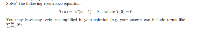 Solve“ the following recurrence equation:
T(n) = 9T(n – 1) + 9 where T(0) = 0
You may leave any series unsimplified in your solution (e.g. your answer can include terms like
