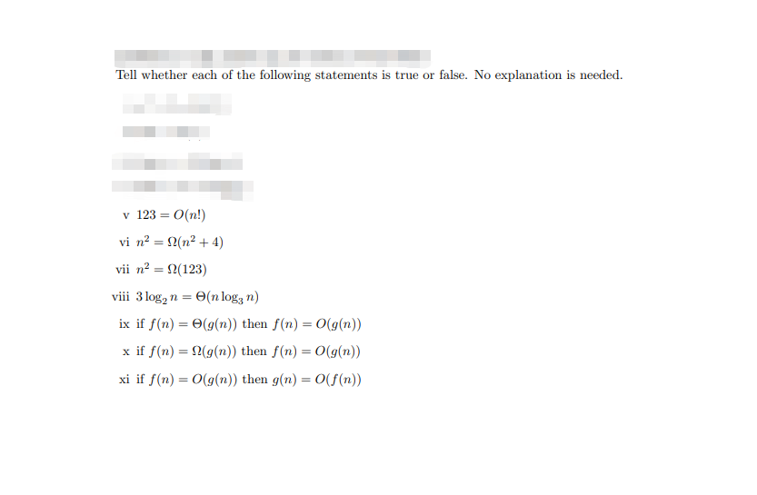 Tell whether each of the following statements is true or false. No explanation is needed.
v 123 = 0(n!)
vi n² = 2(n² + 4)
vii n? = 2(123)
viii 3 log, n = O(n log3 n)
ix if f(n) = 0(g(n)) then f(n) = 0(g(n))
x if f(n) = (g(n)) then f(n) = 0(g(n))
xi if f(n) = 0(g(n)) then g(n) = 0(f (n))
