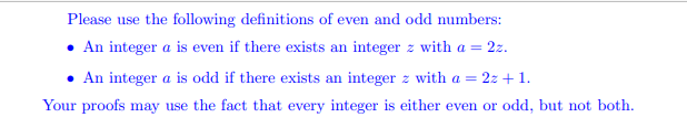 Please use the following definitions of even and odd numbers:
• An integer a is even if there exists an integer z with a = 2z.
• An integer a is odd if there exists an integer z with a = 2z + 1.
Your proofs may use the fact that every integer is either even or odd, but not both.
