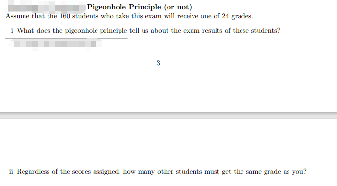 Pigeonhole Principle (or not)
Assume that the 160 students who take this exam will receive one of 24 grades.
i What does the pigeonhole principle tell us about the exam results of these students?
ii Regardless of the scores assigned, how many other students must get the same grade as you?
