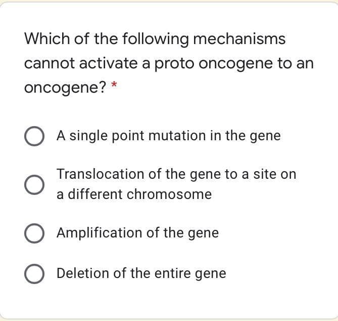 Which of the following mechanisms
cannot activate a proto oncogene to an
oncogene? *
A single point mutation in the gene
Translocation of the gene to a site on
a different chromosome
O Amplification of the gene
O Deletion of the entire gene
