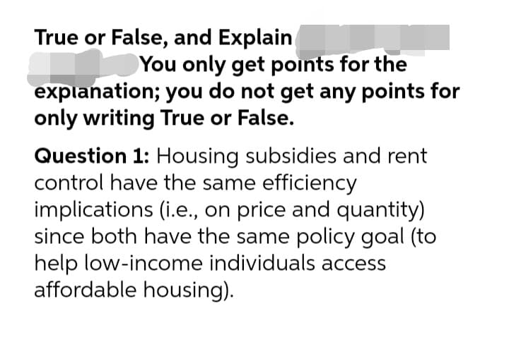 True or False, and Explain
You only get points for the
explanation; you do not get any points for
only writing True or False.
Question 1: Housing subsidies and rent
control have the same efficiency
implications (i.e., on price and quantity)
since both have the same policy goal (to
help low-income individuals access
affordable housing).
