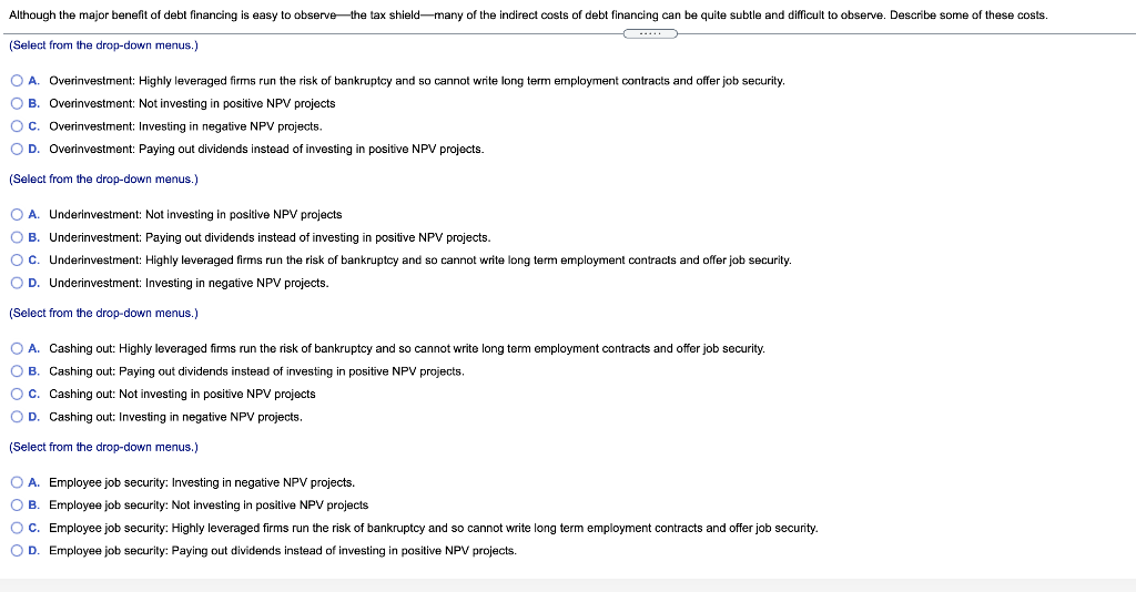 Although the major benefit of debt financing is easy to observe-the tax shield-many of the indirect costs of debt financing can be quite subtle and difficult to observe. Describe some of these costs.
...
(Select from the drop-down menus.)
O A. Overinvestment: Highly leveraged firms run the risk of bankruptcy and so cannot write long term employment contracts and offer job security.
O B. Overinvestment: Not investing in positive NPV projects
Oc. Overinvestment: Investing in negative NPV projects.
O D. Overinvestment: Paying out dividends instead of investing in positive NPV projects.
(Select from the drop-down menus.)
O A. Underinvestment: Not investing in positive NPV projects
O B. Underinvestment: Paying out dividends instead of investing in positive NPV projects.
Oc. Underinvestment: Highly leveraged firms run the risk of bankruptcy and so cannot write long term employment contracts and offer job security.
OD.
Underinvestment: Investing in negative NPV projects.
(Select from the drop-down menus.)
O A. Cashing out: Highly leveraged firms run the risk of bankruptcy and so cannot write long term employment contracts and offer job security.
O B. Cashing out: Paying out dividends instead of investing in positive NPV projects.
Oc. Cashing out: Not investing in positive NPV projects
O D. Cashing out: Investing in negative NPV projects.
(Select from the drop-down menus.)
O A. Employee job security: Investing in negative NPV projects.
O B. Employee job security: Not investing in positive NPV projects
O C. Employee job security: Highly leveraged firms run the risk of bankruptcy and so cannot write long term employment contracts and offer job security.
O D. Employee job security: Paying out dividends instead of investing in positive NPV projects.
