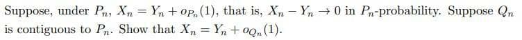 Suppose, under Pn, Xn = Yn + op, (1), that is, Xn - Yn 0 in Pn-probability. Suppose Qn
is contiguous to Pn. Show that Xn = Yn + oQ, (1).
