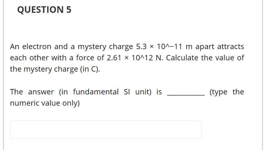 QUESTION 5
An electron and a mystery charge 5.3 x 10^-11 m apart attracts
each other with a force of 2.61 x 10^12 N. Calculate the value of
the mystery charge (in C).
The answer (in fundamental SI unit) is
numeric value only)
(type the
