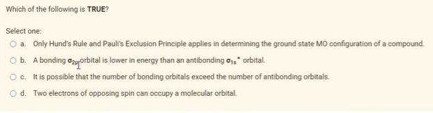 Which of the following is TRUE?
Select one:
O a. Only Hund's Rule and Pauli's Exclusion Principle applies in determining the ground state MO configuration of a compound.
O b. A bonding ozyorbital is lower in energy than an antibonding o," orbital.
Oc. It is possible that the number of bonding orbitals exceed the number of antibonding orbitals.
Od. Two electrons of opposing spin can occupy a molecular orbital.
