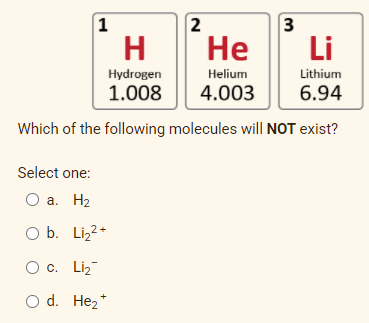 1
2
3
H
Не
Li
Hydrogen
Helium
Lithium
1.008
4.003
6.94
Which of the following molecules will NOT exist?
Select one:
O a. H2
O b. Liz2-
O c. Liz
O d. Hez*
