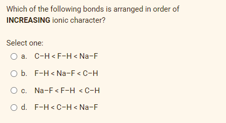 Which of the following bonds is arranged in order of
INCREASING ionic character?
Select one:
O a. C-H< F-H < Na-F
O b. F-H < Na-F < C-H
O c. Na-F< F-H < C-H
O d. F-H < C-H < Na-F
