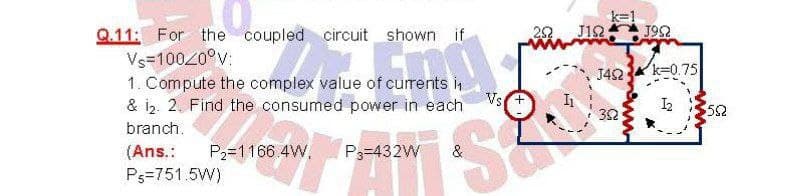 J12
J952
Q.11: For the coupled circuit shown if
Vs-10020°v:
1. Compute the complex value of currents i
& i2. 2. Find the consumed power in each
J42 k=0.75
Vs
I2
52
32
branch.
(Ans.:
P2=1166.4W,
P3=432W
Ps=751.5W)
