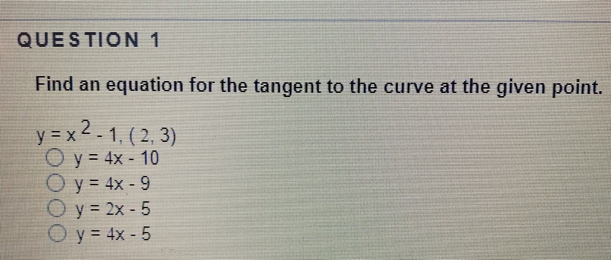 QUESTION 1
Find an equation for the tangent to the curve at the given point.
y = x 2
1, (2, 3)
Oy= 4x - 10
y = 4x - 9
Oy= 2x - 5
Oy= 4x - 5
