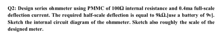 Q2: Design series ohmmeter using PMMC of 1000 internal resistance and 0.4ma full-scale
deflection current. The required half-scale deflection is equal to 9kQ.[use a battery of 9v].
Sketch the internal circuit diagram of the ohmmeter. Sketch also roughly the scale of the
designed meter.
