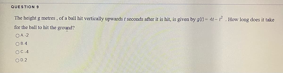 QUESTION 9
The height g metres , of a ball hit vertically upwards t seconds after it is hit, is given by g(1) = 4t- t.How long does it take
for the ball to hit the ground?
OA -2
O B. 4
OC.-4
OD.2
