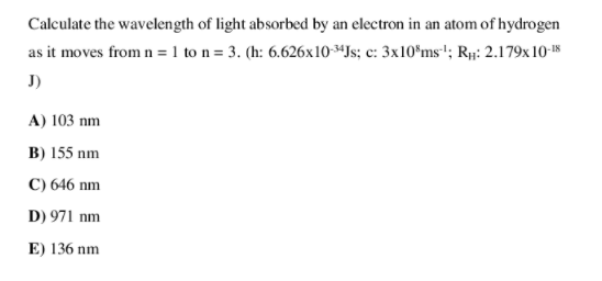 Calculate the wavelength of light absorbed by an electron in an atom of hydrogen
as it moves from n = 1 to n = 3. (h: 6.626x10*Js; c: 3x10*ms'; Rµ: 2.179x 10-8
J)
A) 103 nm
B) 155 nm
C) 646 nm
D) 971 nm
E) 136 nm
