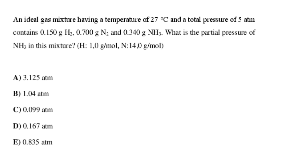 An ideal gas mixture having a temperature of 27 °C and a total pressure of 5 atm
contains 0.150 g H;, 0.700 g N2 and 0.340 g NH3. What is the partial pressure of
NH; in this mixture? (H: 1,0 g/mol, N:14,0 g/mol)
A) 3.125 atm
B) 1.04 atm
C) 0.099 atm
D) 0.167 atm
E) 0.835 atm
