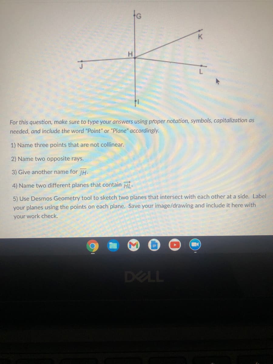 H.
For this question, make sure to type your answers using proper notation, symbols, capitalization as
needed, and include the word "Point" or "Plane" accordingly.
1) Name three points that are not collinear.
2) Name two opposite rays.
3) Give another name for JH-
4) Name two different planes that contain Hi.
5) Use Desmos Geometry tool to sketch two planes that intersect with each other at a side. Label
your planes using the points on each plane. Save your image/drawing and include it here with
your work check.
DELL
