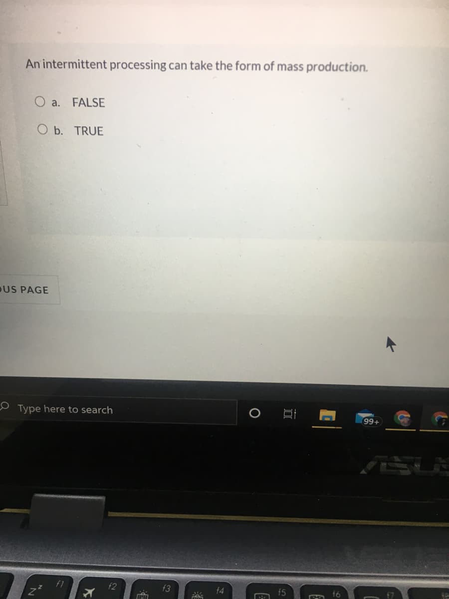 An intermittent processing can take the form of mass production.
O a. FALSE
O b. TRUE
DUS PAGE
Type here to search
99+
f2
f3
f4
f5
