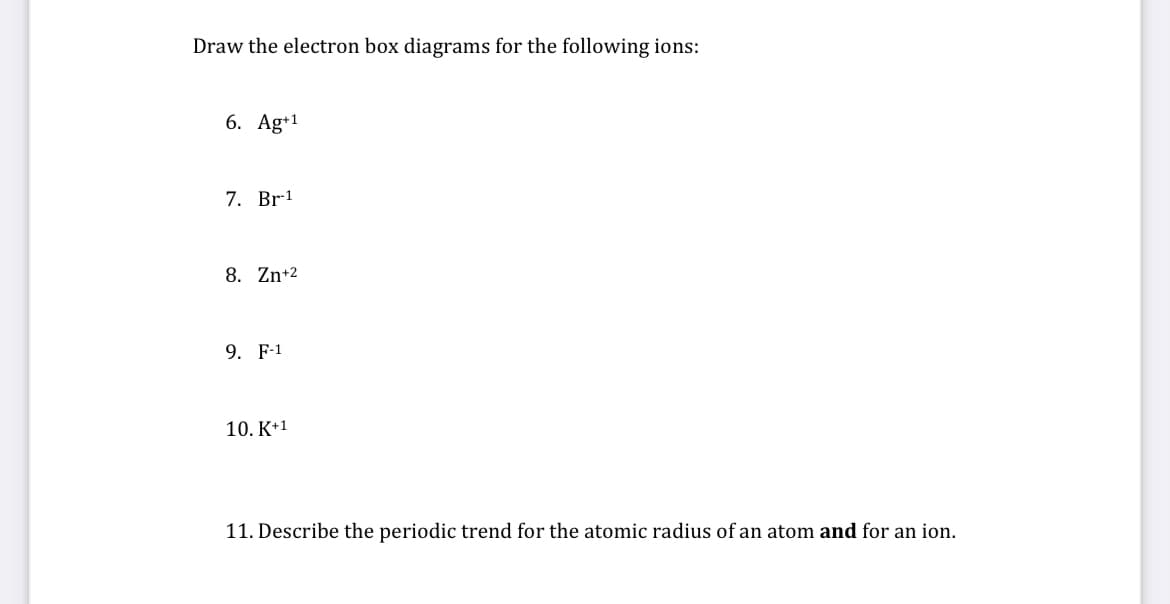 Draw the electron box diagrams for the following ions:
6. Ag+1
7. Br1
8. Zn+2
9. F-1
10. K+1
11. Describe the periodic trend for the atomic radius of an atom and for an ion.
