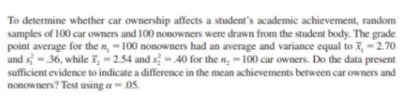 To determine whether car ownership affects a student's academic achievement, random
samples of 100 car owners and 100 nonowners were drawn from the student body. The grade
point average for the n, 100 nonowners had an average and variance equal to ,= 2.70
and s .36, while i, = 2.54 and s.40 for the n, = 100 car owners. Do the data present
sufficient evidence to indicate a difference in the mean achievements between car owners and
nonowners? Test using a =.05.
