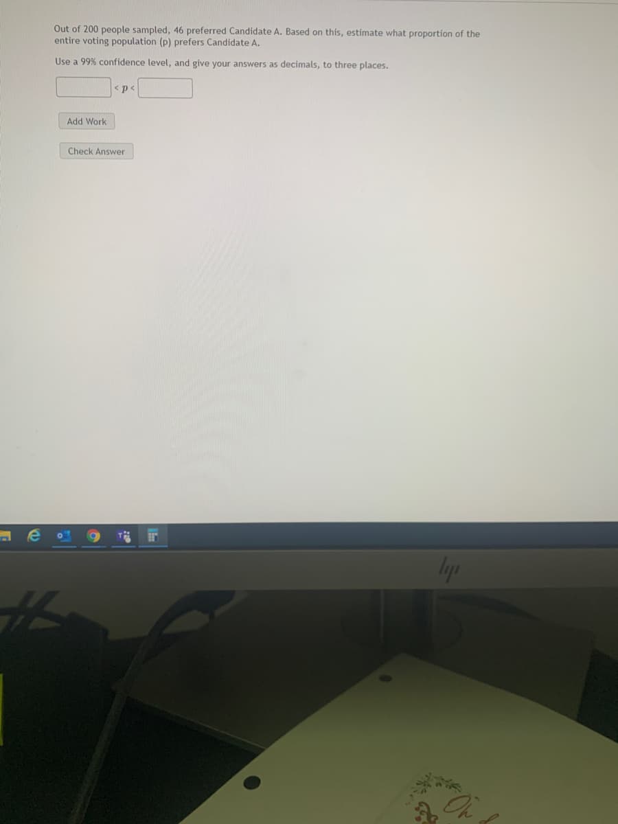 this, estimate what proportion of the
Out of 200 people sampled, 46 preferred Candidate A. Based
entire voting population (p) prefers Candidate A.
Use a 99% confidence level, and give your answers as decimals, to three places.
p<
Add Work
Check Answer
On
