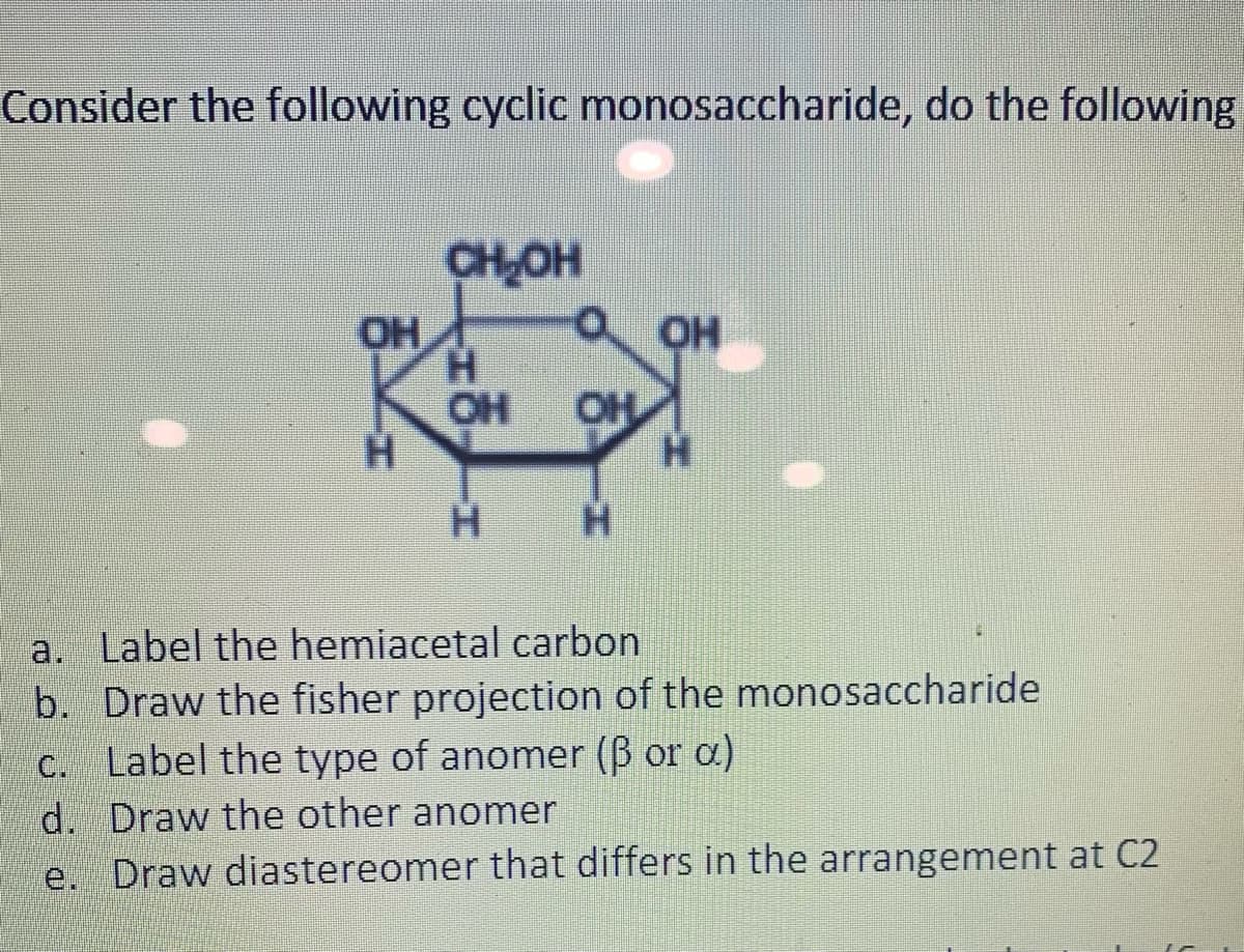 Consider the following cyclic monosaccharide, do the following
CHOH
OH
H.
OH
OH
H.
H.
a. Label the hemiacetal carbon
b. Draw the fisher projection of the monosaccharide
C. Label the type of anomer (B or a)
d. Draw the other anomer
e. Draw diastereomer that differs in the arrangement at C2
