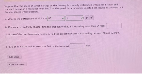Suppose that the speed at which cars go on the freeway is normally distributed with mean 67 mph and
standard deviation 6 miles per hour. Let X be the speed for a randomly selected car. Round all answers to 4
decimal places where possible.
a. What is the distribution of X? X - N 67
b. If one car is randomly chosen, find the probability that it is traveling more than 64 mph.
c. If one of the cars is randomly chosen, find the probability that it is traveling between 68 and 72 mph.
d. 83% of all cars travel at least how fast on the freeway?
mph.
Add Work
Check Answer
