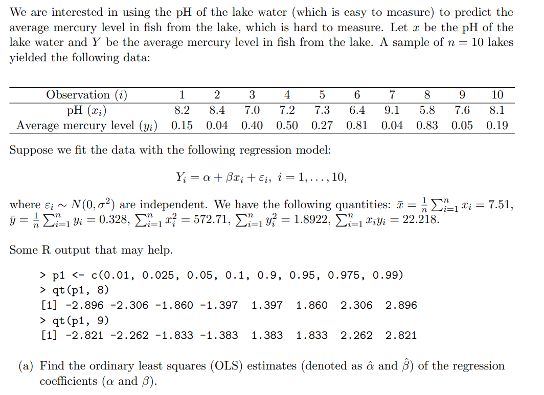 We are interested in using the pH of the lake water (which is easy to measure) to predict the
average mercury level in fish from the lake, which is hard to measure. Let x be the pH of the
lake water and Y be the average mercury level in fish from the lake. A sample of n = 10 lakes
yielded the following data:
Observation (i)
pH (x;)
Average mercury level (y;) 0.15
1
3
4
6
7
8
9
10
8.2
8.4
7.0
7.2
7.3
6.4
9.1
5.8
7.6
8.1
0.04
0.40
0.50
0.27
0.81
0.04
0.83
0.05
0.19
Suppose we fit the data with the following regression model:
Y; = a + Bx; + Ei, i = 1, ..., 10,
where ɛi ~
N (0, o?) are independent. We have the following quantities: a = E=1 ¤i = 7.51,
j = E1 Yi = 0.328, 1 x = 572.71, 1 Y? = 1.8922, D-1 *iYi = 22.218.
i=1
ri=1
Some R output that may help.
> р1 <- с(0.01, 0.025, 0.05, 0.1, о.9, 0.95, 0.975, 0.99)
> qt (p1, 8)
[1] -2.896 -2.306 -1.860 -1.397
1.397
1.860
2.306
2.896
> qt (p1, 9)
[1] -2.821 -2.262 -1.833 -1.383
1.383
1.833
2.262
2.821
(a) Find the ordinary least squares (OLS) estimates (denoted as â and ß) of the regression
coefficients (a and B).
