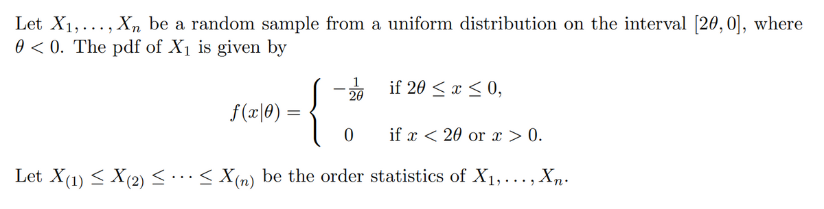 Let X1,..., Xn be a random sample from a uniform distribution on the interval [20, 0], where
0 < 0. The pdf of X1 is given by
1
20
{
if 20 < x < 0,
f(x|0) =
if x < 20 or x > 0.
Let X(1) < X(2) <...< X(n) be the order statistics of X1, ..., Xn.
