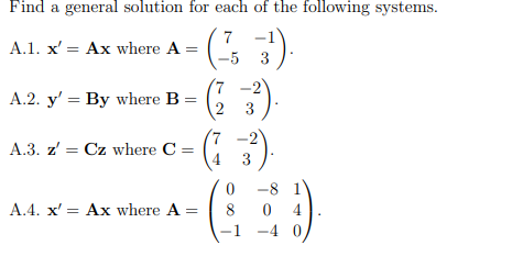 Find a general solution for each of the following systems.
( )
(2 3)
7 -1
A.1. x' = Ax where A =
-5 3
7.
A.2. y' = By where B =
(7 -2
A.3. z' = Cz where C =
-8 1
A.4. x' = Ax where A =
8
0 4
-1 -4 0,
3.
