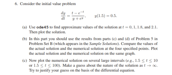 Consider the initial value problem
dy t-e-
y+ ev '
y(1.5) = 0.5.
(a) Use ode45 to find approximate values of the solution at t = 0, 1, 1.8, and 2.1.
Then plot the solution.
