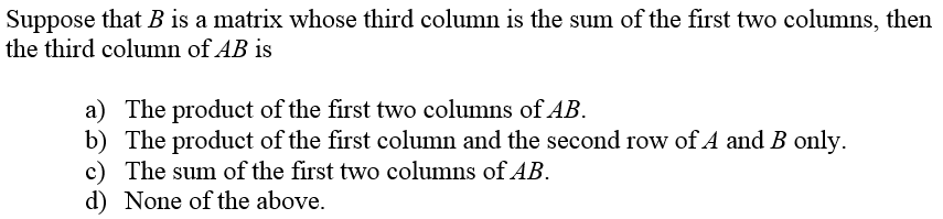 Suppose that B is a matrix whose third column is the sum of the first two columns, then
the third column of AB is
a) The product of the first two columns of AB.
b) The product of the first column and the second row of A and B only.
c) The sum of the first two columns of AB.
d) None of the above.
