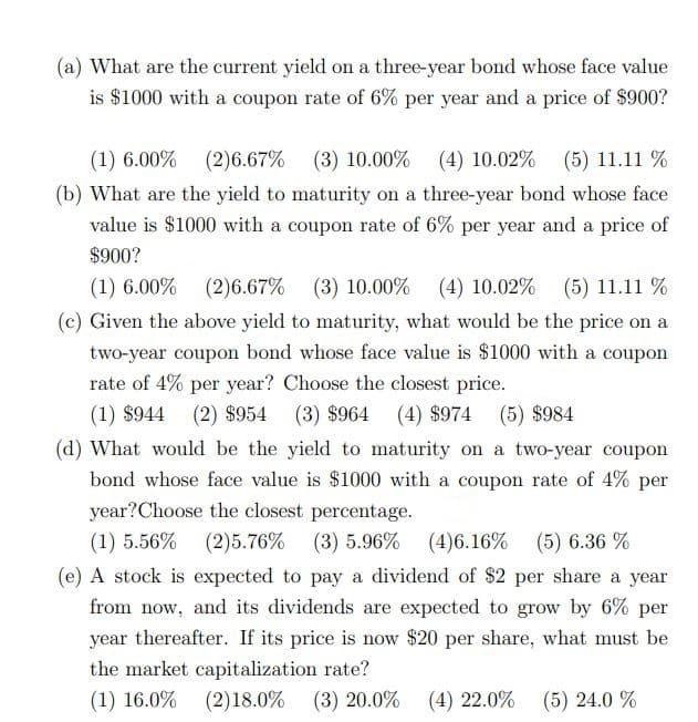 (a) What are the current yield on a three-year bond whose face value
is $1000 with a coupon rate of 6% per year and a price of $900?
(1) 6.00% (2)6.67% (3) 10.00%
(4) 10.02% (5) 11.11 %
(b) What are the yield to maturity on a three-year bond whose face
value is $1000 with a coupon rate of 6% per year and a price of
$900?
(1) 6.00% (2)6.67% (3) 10.00%
(4) 10.02% (5) 11.11 %
(c) Given the above yield to maturity, what would be the price on a
two-year coupon bond whose face value is $1000 with a coupon
rate of 4% per year? Choose the closest price.
(1) $944 (2) $954 (3) $964 (4) $974
(5) $984
(d) What would be the yield to maturity on a two-year coupon
bond whose face value is $1000 with a coupon rate of 4% per
year?Choose the closest percentage.
(1) 5.56% (2)5.76% (3) 5.96% (4)6.16%
(e) A stock is expected to pay a dividend of $2 per share a year
(5) 6.36 %
from now, and its dividends are expected to grow by 6% per
year thereafter. If its price is now $20 per share, what must be
the market capitalization rate?
(1) 16.0% (2)18.0% (3) 20.0% (4) 22.0%
(5) 24.0 %
